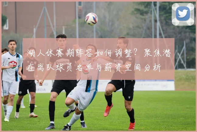 湖人休赛期阵容如何调整？聚焦潜在离队球员名单与薪资空间分析