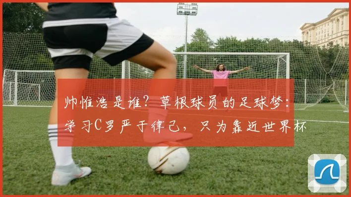 帅惟浩是谁?草根球员的足球梦:学习C罗严于律己,只为靠近世界杯