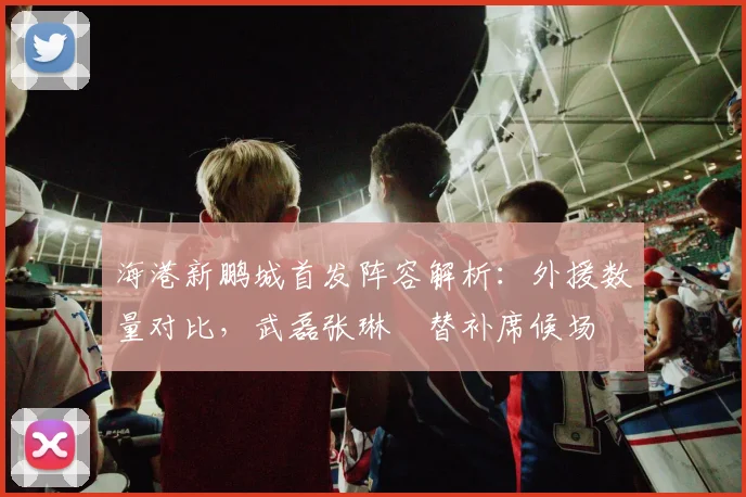 海港新鹏城首发阵容解析:外援数量对比,武磊张琳芃替补席候场