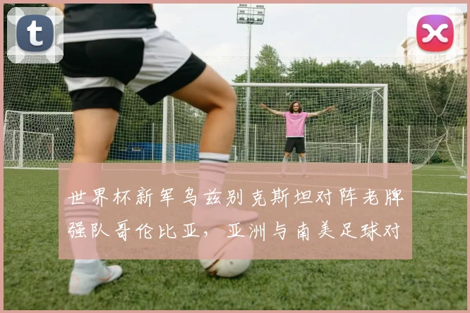 世界杯新军乌兹别克斯坦对阵老牌强队哥伦比亚，亚洲与南美足球对话