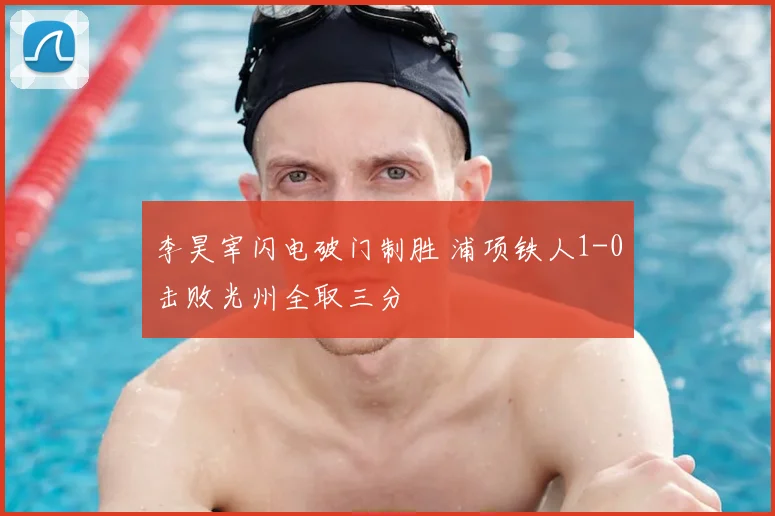 李昊宰闪电破门制胜 浦项铁人1-0击败光州全取三分