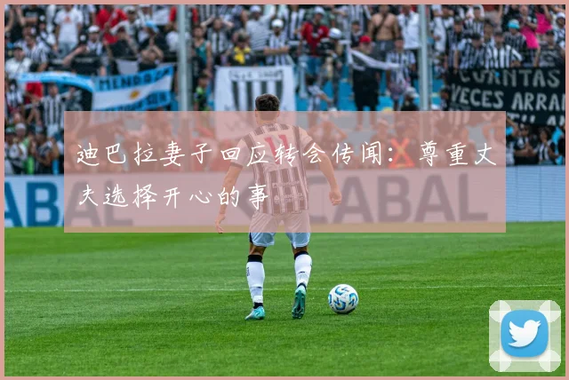 迪巴拉妻子回应转会传闻：尊重丈夫选择开心的事